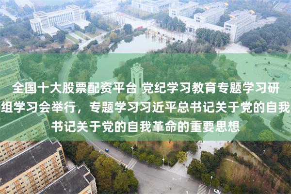 全国十大股票配资平台 党纪学习教育专题学习研讨会暨市委中心组学习会举行，专题学习习近平总书记关于党的自我革命的重要思想