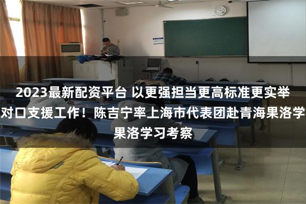 2023最新配资平台 以更强担当更高标准更实举措做好对口支援工作！陈吉宁率上海市代表团赴青海果洛学习考察