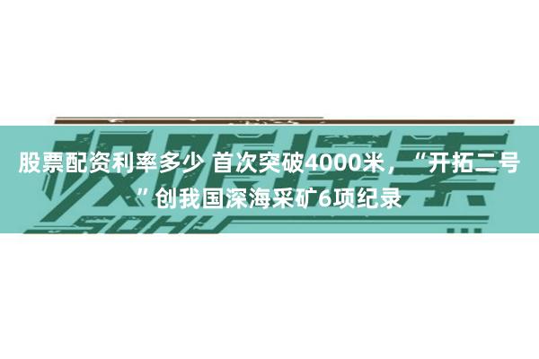 股票配资利率多少 首次突破4000米，“开拓二号”创我国深海采矿6项纪录