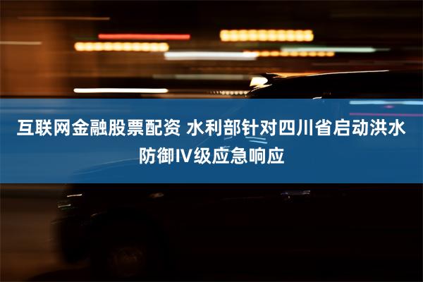 互联网金融股票配资 水利部针对四川省启动洪水防御Ⅳ级应急响应