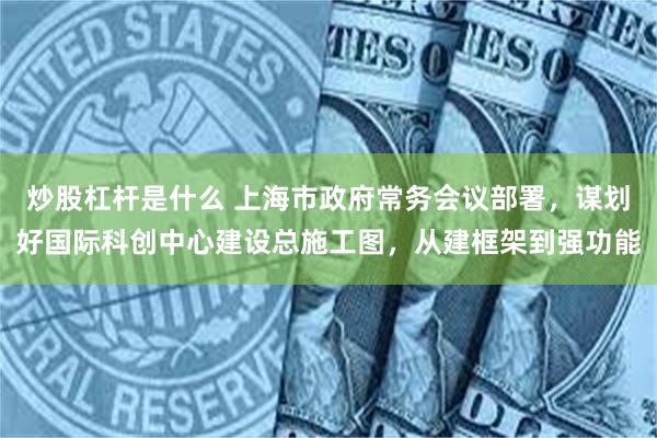 炒股杠杆是什么 上海市政府常务会议部署，谋划好国际科创中心建设总施工图，从建框架到强功能