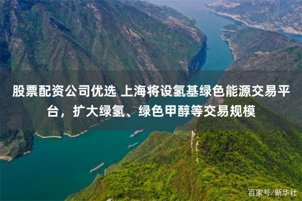 股票配资公司优选 上海将设氢基绿色能源交易平台，扩大绿氢、绿色甲醇等交易规模