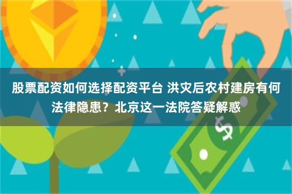 股票配资如何选择配资平台 洪灾后农村建房有何法律隐患？北京这一法院答疑解惑