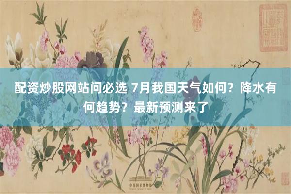 配资炒股网站问必选 7月我国天气如何？降水有何趋势？最新预测来了