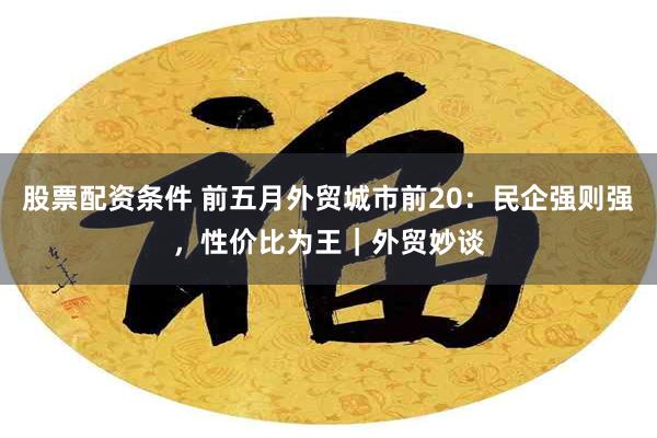 股票配资条件 前五月外贸城市前20：民企强则强，性价比为王｜外贸妙谈