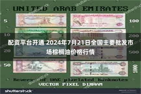 配资平台开通 2024年7月21日全国主要批发市场棕榈油价格行情