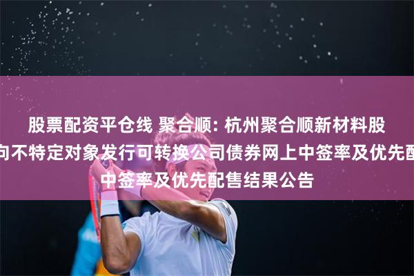 股票配资平仓线 聚合顺: 杭州聚合顺新材料股份有限公司向不特定对象发行可转换公司债券网上中签率及优先配售结果公告