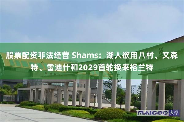 股票配资非法经营 Shams：湖人欲用八村、文森特、雷迪什和2029首轮换来格兰特