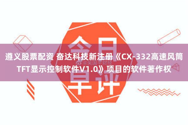 遵义股票配资 奋达科技新注册《CX-332高速风筒TFT显示控制软件V1.0》项目的软件著作权