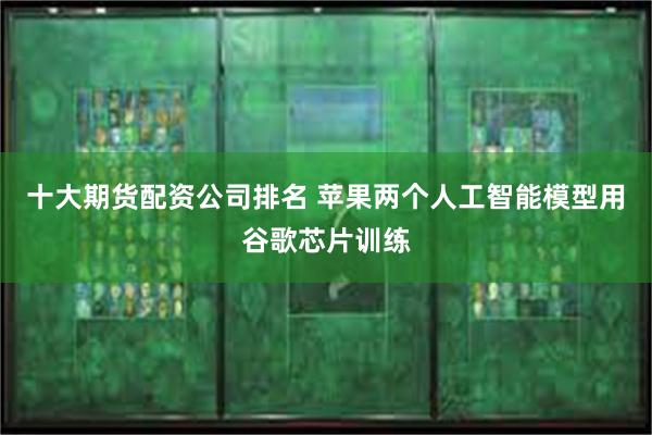 十大期货配资公司排名 苹果两个人工智能模型用谷歌芯片训练