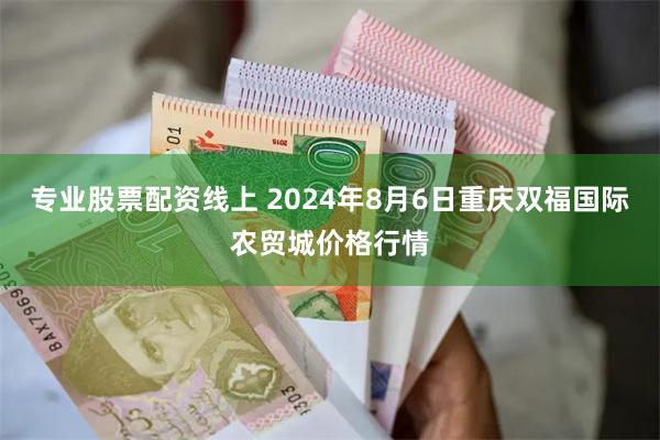 专业股票配资线上 2024年8月6日重庆双福国际农贸城价格行情