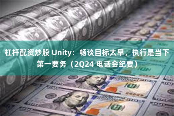 杠杆配资炒股 Unity：畅谈目标太早，执行是当下第一要务（2Q24 电话会纪要）