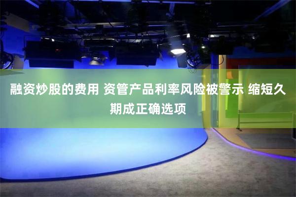 融资炒股的费用 资管产品利率风险被警示 缩短久期成正确选项