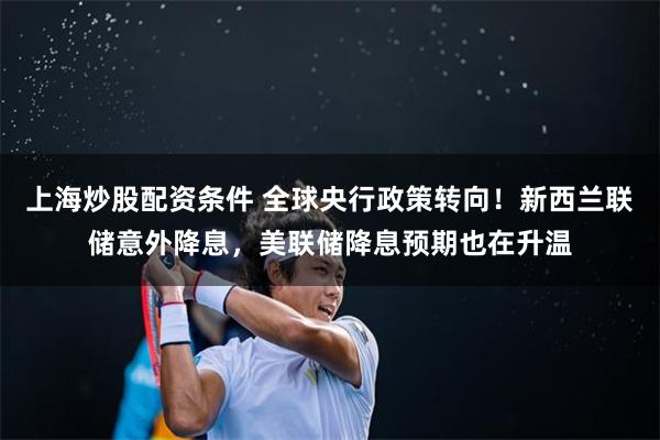 上海炒股配资条件 全球央行政策转向！新西兰联储意外降息，美联储降息预期也在升温