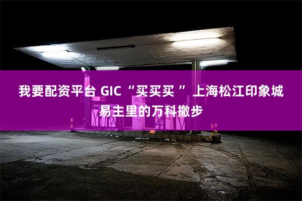 我要配资平台 GIC “买买买 ” 上海松江印象城易主里的万科撤步