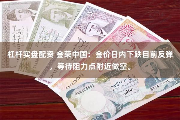 杠杆实盘配资 金荣中国：金价日内下跌目前反弹，等待阻力点附近做空。