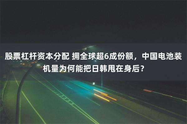 股票杠杆资本分配 拥全球超6成份额，中国电池装机量为何能把日韩甩在身后？