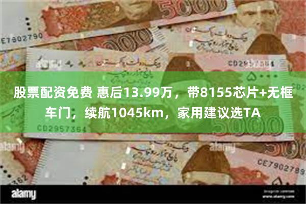 股票配资免费 惠后13.99万，带8155芯片+无框车门，续航1045km，家用建议选TA