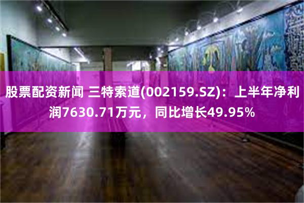 股票配资新闻 三特索道(002159.SZ)：上半年净利润7630.71万元，同比增长49.95%