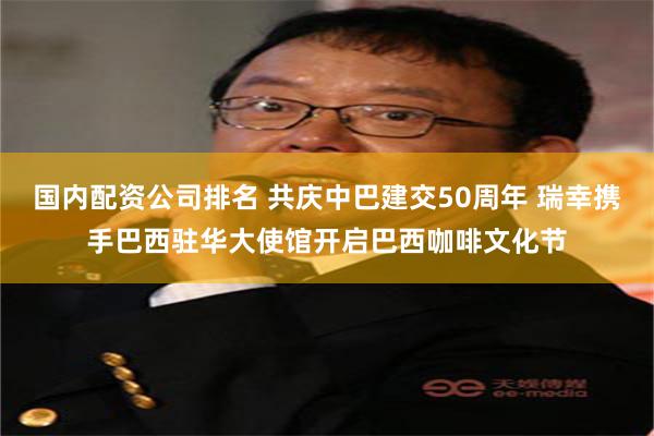 国内配资公司排名 共庆中巴建交50周年 瑞幸携手巴西驻华大使馆开启巴西咖啡文化节