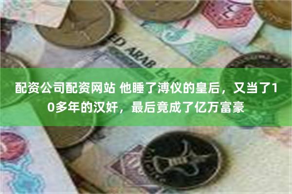 配资公司配资网站 他睡了溥仪的皇后，又当了10多年的汉奸，最后竟成了亿万富豪