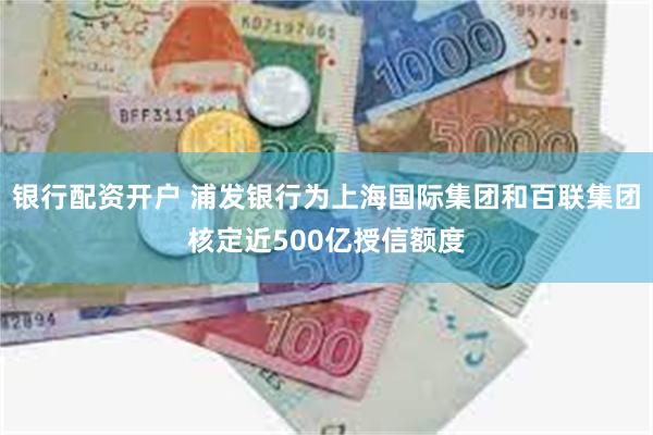 银行配资开户 浦发银行为上海国际集团和百联集团核定近500亿授信额度