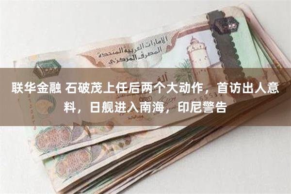 联华金融 石破茂上任后两个大动作，首访出人意料，日舰进入南海，印尼警告