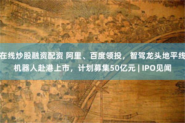 在线炒股融资配资 阿里、百度领投，智驾龙头地平线机器人赴港上市，计划募集50亿元 | IPO见闻