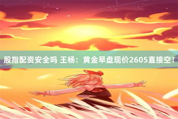 股指配资安全吗 王杨：黄金早盘现价2605直接空！