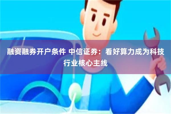 融资融券开户条件 中信证券：看好算力成为科技行业核心主线