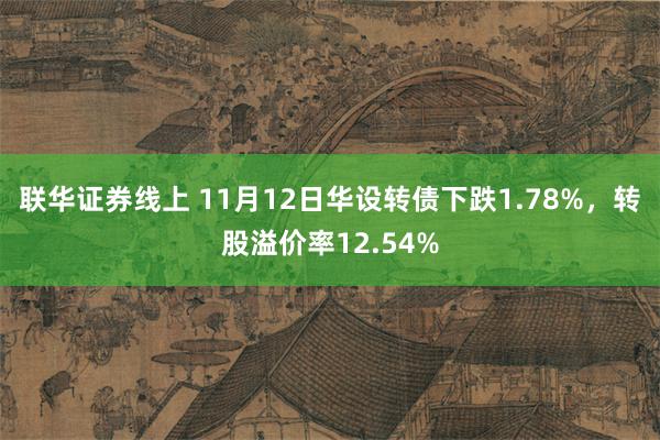 联华证券线上 11月12日华设转债下跌1.78%，转股溢价率12.54%