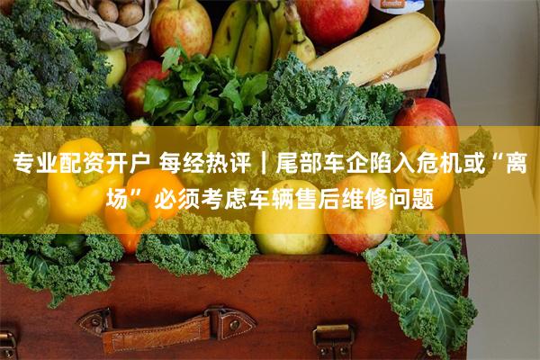 专业配资开户 每经热评｜尾部车企陷入危机或“离场” 必须考虑车辆售后维修问题