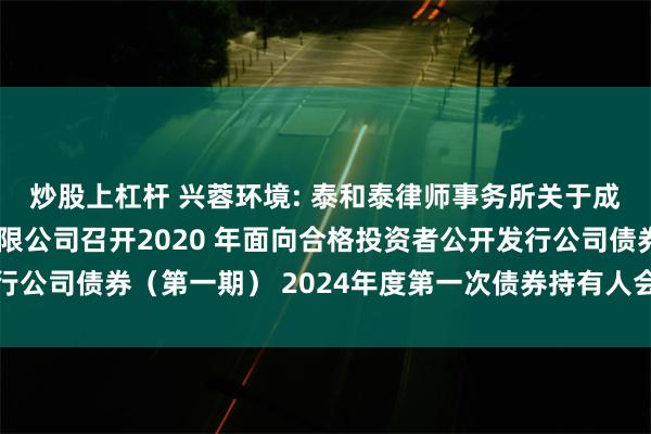 炒股上杠杆 兴蓉环境: 泰和泰律师事务所关于成都市兴蓉环境股份有限公司召开2020 年面向合格投资者公开发行公司债券（第一期） 2024年度第一次债券持有人会议的法律意见书