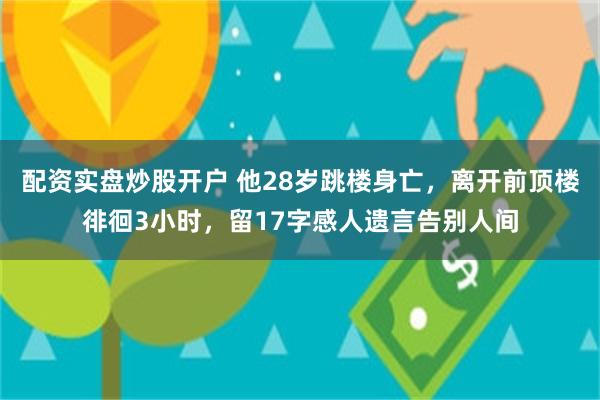 配资实盘炒股开户 他28岁跳楼身亡，离开前顶楼徘徊3小时，留17字感人遗言告别人间