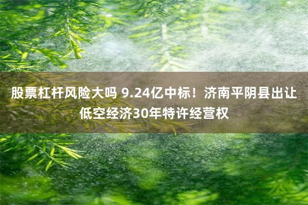 股票杠杆风险大吗 9.24亿中标！济南平阴县出让低空经济30年特许经营权