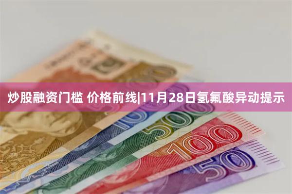 炒股融资门槛 价格前线|11月28日氢氟酸异动提示