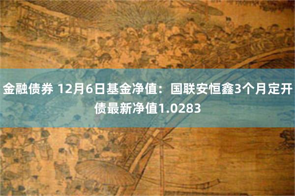 金融债券 12月6日基金净值：国联安恒鑫3个月定开债最新净值1.0283