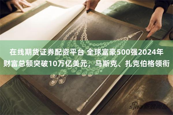 在线期货证券配资平台 全球富豪500强2024年财富总额突破10万亿美元，马斯克、扎克伯格领衔