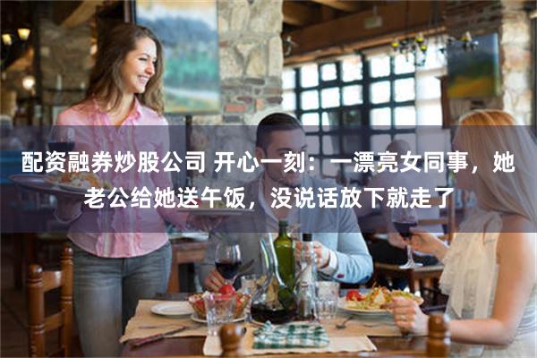 配资融券炒股公司 开心一刻：一漂亮女同事，她老公给她送午饭，没说话放下就走了