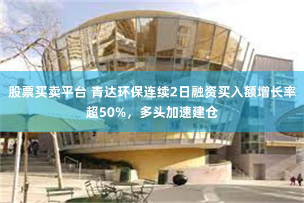 股票买卖平台 青达环保连续2日融资买入额增长率超50%，多头加速建仓