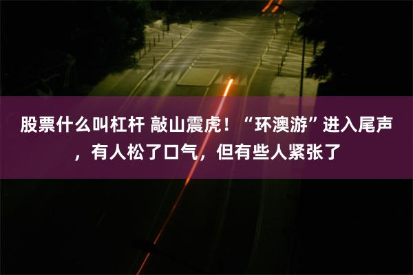 股票什么叫杠杆 敲山震虎！“环澳游”进入尾声，有人松了口气，但有些人紧张了