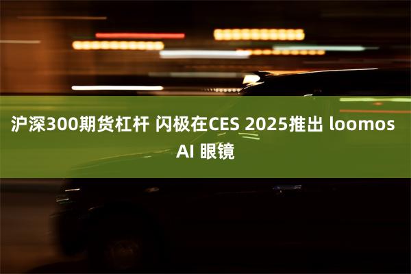 沪深300期货杠杆 闪极在CES 2025推出 loomos AI 眼镜