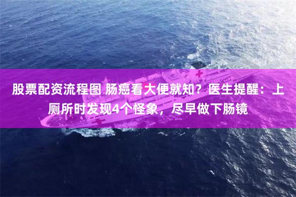 股票配资流程图 肠癌看大便就知？医生提醒：上厕所时发现4个怪象，尽早做下肠镜